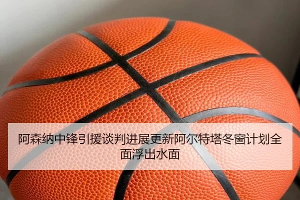 阿森纳中锋引援谈判进展更新阿尔特塔冬窗计划全面浮出水面